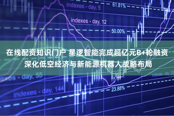 在线配资知识门户 星逻智能完成超亿元B+轮融资 深化低空经济与新能源机器人战略布局