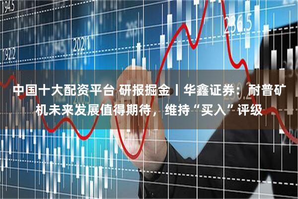 中国十大配资平台 研报掘金丨华鑫证券：耐普矿机未来发展值得期待，维持“买入”评级