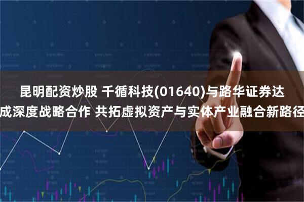 昆明配资炒股 千循科技(01640)与路华证券达成深度战略合作 共拓虚拟资产与实体产业融合新路径