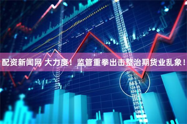 配资新闻网 大力度！监管重拳出击整治期货业乱象！