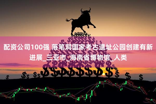 配资公司100强 落笔洞国家考古遗址公园创建有新进展_三亚市_海南省博物馆_人类