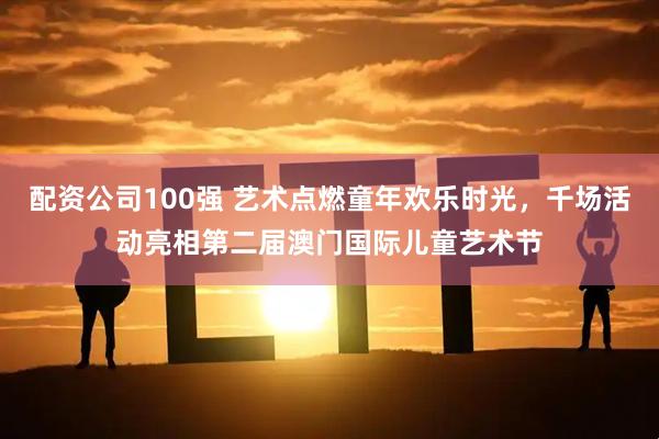 配资公司100强 艺术点燃童年欢乐时光，千场活动亮相第二届澳门国际儿童艺术节