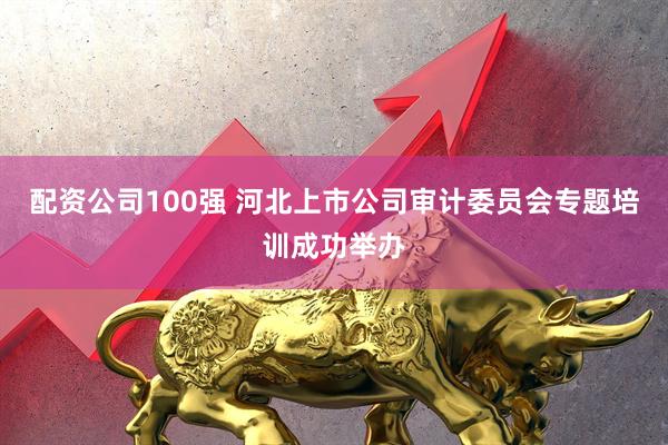 配资公司100强 河北上市公司审计委员会专题培训成功举办