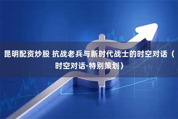 昆明配资炒股 抗战老兵与新时代战士的时空对话（时空对话·特别策划）