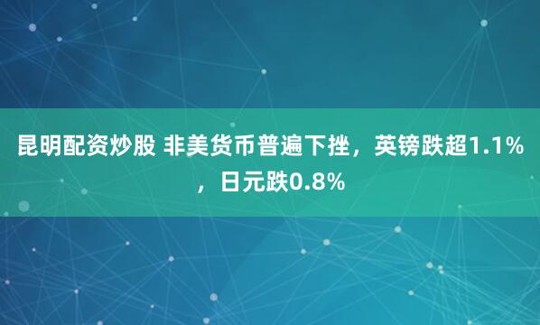 昆明配资炒股 非美货币普遍下挫，英镑跌超1.1%，日元跌0.8%