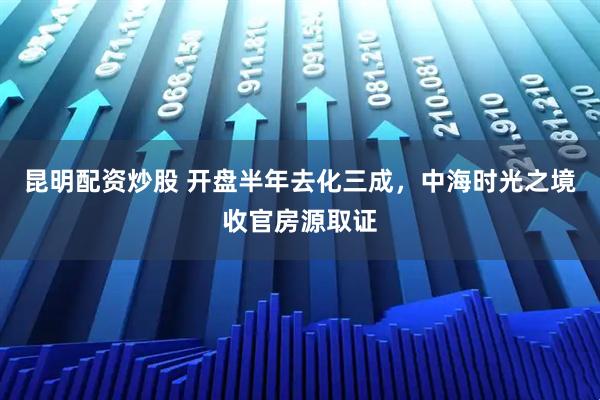 昆明配资炒股 开盘半年去化三成，中海时光之境收官房源取证