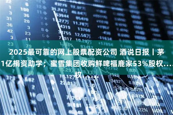 2025最可靠的网上股票配资公司 酒说日报丨茅台1亿捐资助学；蜜雪集团收购鲜啤福鹿家53%股权……