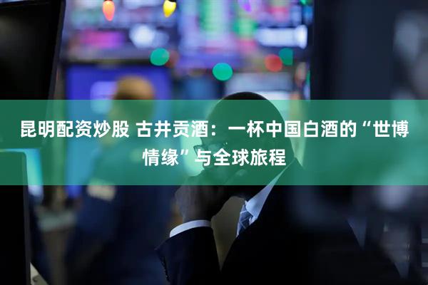 昆明配资炒股 古井贡酒：一杯中国白酒的“世博情缘”与全球旅程