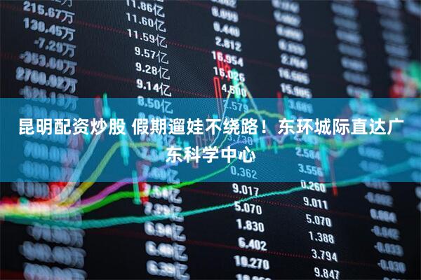 昆明配资炒股 假期遛娃不绕路！东环城际直达广东科学中心