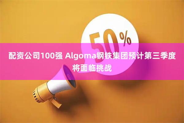 配资公司100强 Algoma钢铁集团预计第三季度将面临挑战