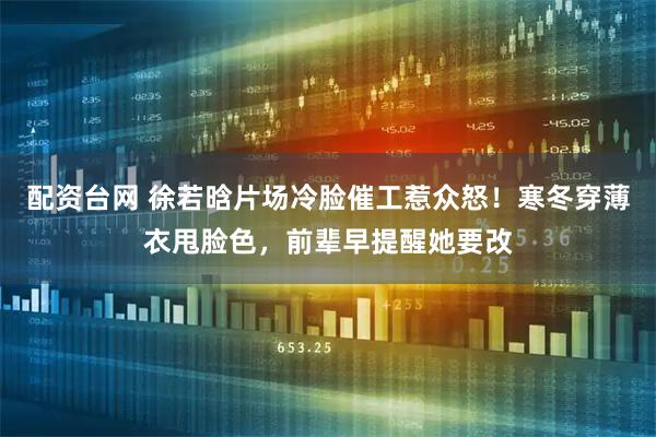 配资台网 徐若晗片场冷脸催工惹众怒!寒冬穿薄衣甩脸色,前辈早提醒她要改