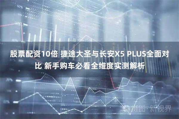 股票配资10倍 捷途大圣与长安X5 PLUS全面对比 新手购车必看全维度实测解析