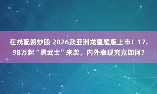 在线配资炒股 2026款亚洲龙星耀版上市!17.98万起“黑武士”来袭,内外表现究竟如何?