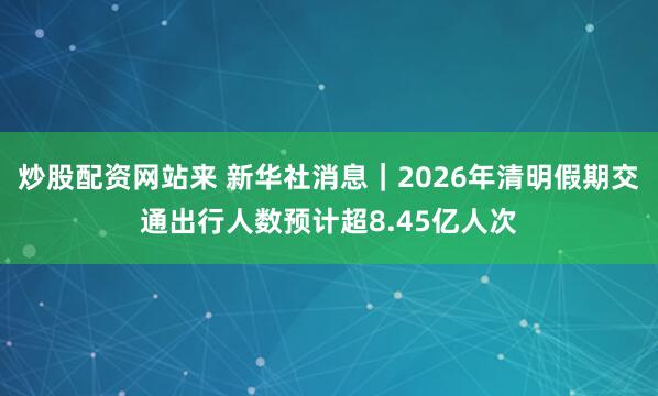 炒股配资网站来 新华社消息｜2026年清明假期交通出行人数预计超8.45亿人次