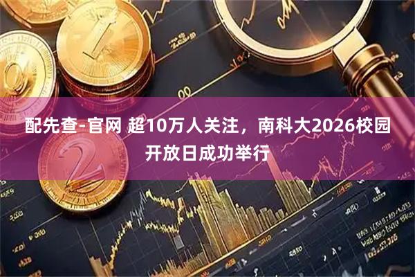 配先查-官网 超10万人关注，南科大2026校园开放日成功举行